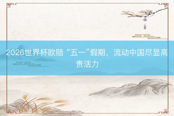 2026世界杯欧赔 “五一”假期，流动中国尽显高贵活力
