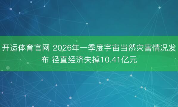 开运体育官网 2026年一季度宇宙当然灾害情况发布 径直经济失掉10.41亿元