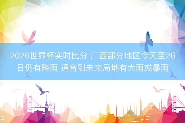 2026世界杯实时比分 广西部分地区今天至26日仍有降雨 通宵到未来局地有大雨或暴雨