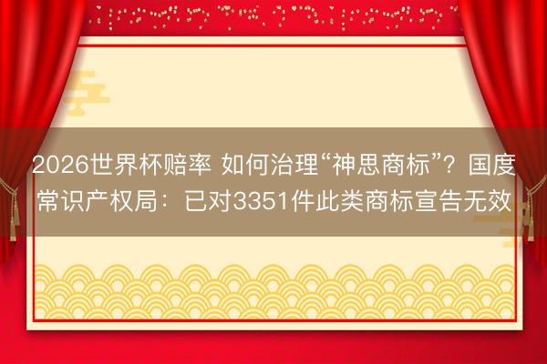2026世界杯赔率 如何治理“神思商标”？国度常识产权局：已对3351件此类商标宣告无效