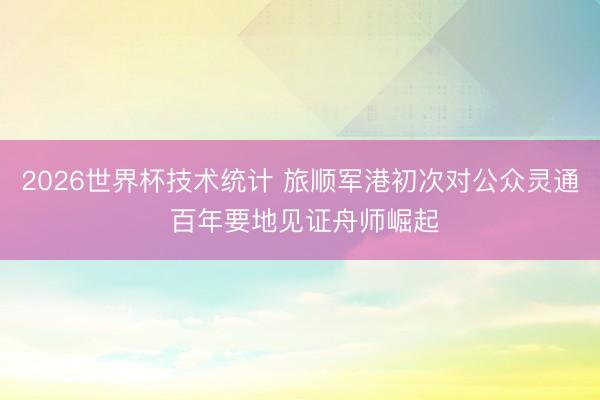 2026世界杯技术统计 旅顺军港初次对公众灵通 百年要地见证舟师崛起