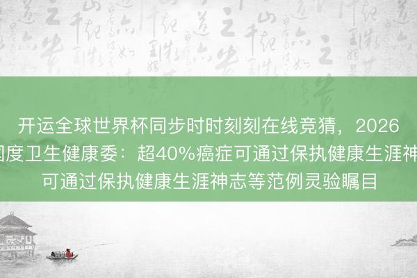 开运全球世界杯同步时时刻刻在线竞猜，2026世界杯文字直播 国度卫生健康委：超40%癌症可通过保执健康生涯神志等范例灵验瞩目