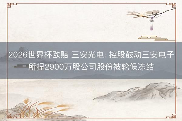 2026世界杯欧赔 三安光电: 控股鼓动三安电子所捏2900万股公司股份被轮候冻结