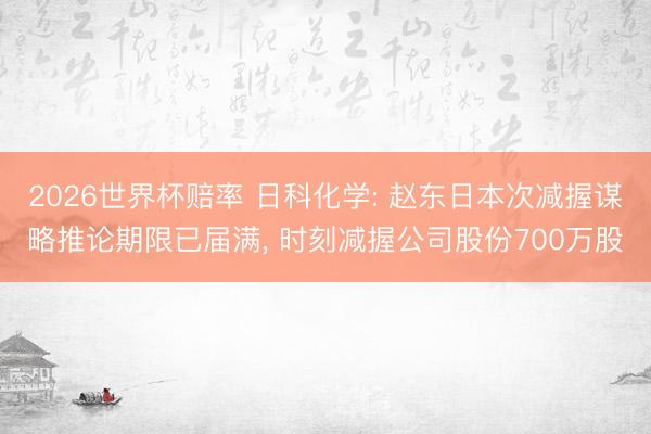 2026世界杯赔率 日科化学: 赵东日本次减握谋略推论期限已届满， 时刻减握公司股份700万股