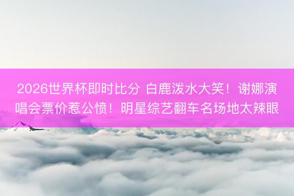2026世界杯即时比分 白鹿泼水大笑！谢娜演唱会票价惹公愤！明星综艺翻车名场地太辣眼