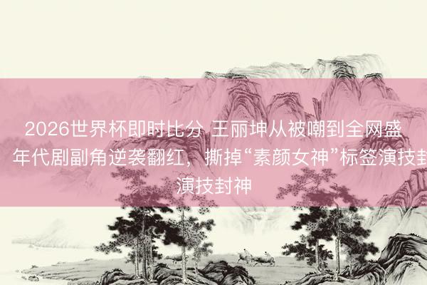 2026世界杯即时比分 王丽坤从被嘲到全网盛赞!年代剧副角逆袭翻红,撕掉“素颜女神”标签演技封神