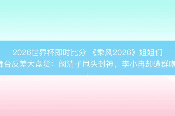 2026世界杯即时比分 《乘风2026》姐姐们舞台反差大盘货：阚清子甩头封神，李小冉却遭群嘲！