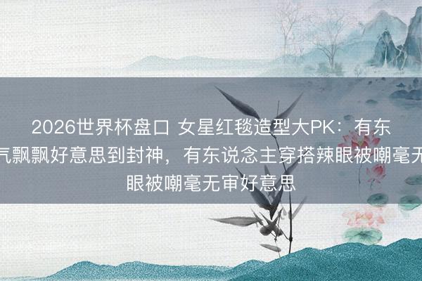 2026世界杯盘口 女星红毯造型大PK：有东说念主仙气飘飘好意思到封神，有东说念主穿搭辣眼被嘲毫无审好意思