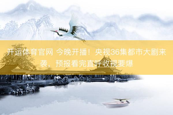 开运体育官网 今晚开播！央视36集都市大剧来袭，预报看完直呼收视要爆