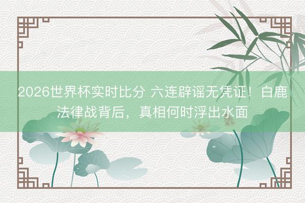 2026世界杯实时比分 六连辟谣无凭证！白鹿法律战背后，真相何时浮出水面