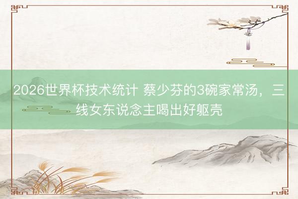 2026世界杯技术统计 蔡少芬的3碗家常汤，三线女东说念主喝出好躯壳