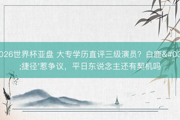 2026世界杯亚盘 大专学历直评三级演员？白鹿'捷径'惹争议，平日东说念主还有契机吗