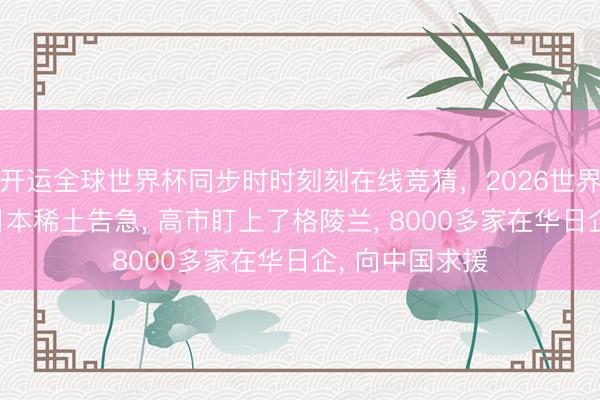 开运全球世界杯同步时时刻刻在线竞猜,2026世界杯文字直播 日本稀土告急, 高市盯上了格陵兰, 8000多家在华日企, 向中国求援