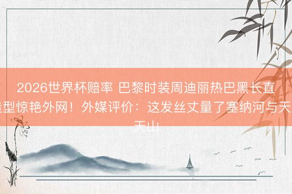 2026世界杯赔率 巴黎时装周迪丽热巴黑长直造型惊艳外网！外媒评价：这发丝丈量了塞纳河与天山
