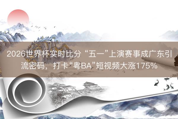 2026世界杯实时比分 “五一”上演赛事成广东引流密码,打卡“粤BA”短视频大涨175%