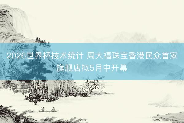 2026世界杯技术统计 周大福珠宝香港民众首家旗舰店拟5月中开幕
