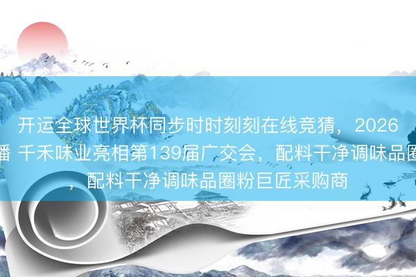 开运全球世界杯同步时时刻刻在线竞猜,2026世界杯文字直播 千禾味业亮相第139届广交会,配料干净调味品圈粉巨匠采购商