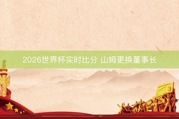 2026世界杯实时比分 山姆更换董事长