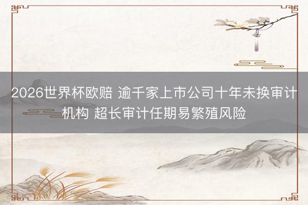 2026世界杯欧赔 逾千家上市公司十年未换审计机构 超长审计任期易繁殖风险