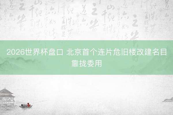 2026世界杯盘口 北京首个连片危旧楼改建名目靠拢委用
