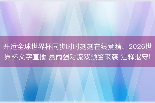开运全球世界杯同步时时刻刻在线竞猜,2026世界杯文字直播 暴雨强对流双预警来袭 注释退守!
