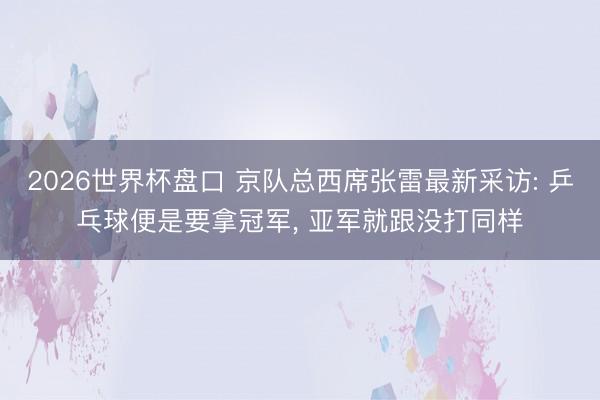 2026世界杯盘口 京队总西席张雷最新采访: 乒乓球便是要拿冠军， 亚军就跟没打同样