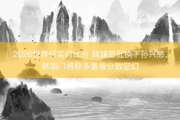 2026世界杯实时比分 韩媒怒批换下孙兴慜，韩国门将称多重身分致空幻