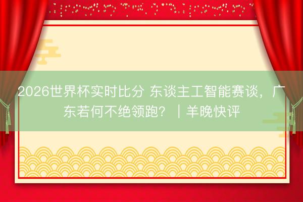 2026世界杯实时比分 东谈主工智能赛谈,广东若何不绝领跑?|羊晚快评