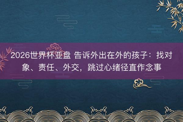 2026世界杯亚盘 告诉外出在外的孩子:找对象、责任、外交,跳过心绪径直作念事