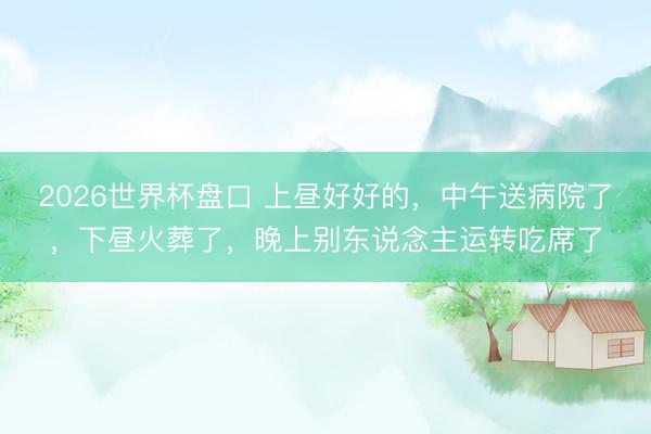 2026世界杯盘口 上昼好好的,中午送病院了,下昼火葬了,晚上别东说念主运转吃席了