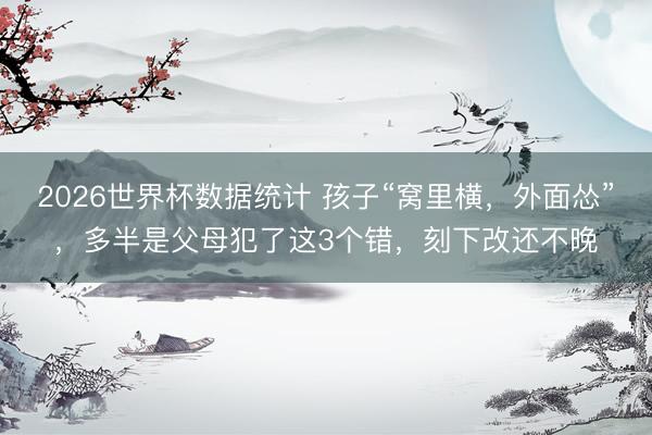 2026世界杯数据统计 孩子“窝里横,外面怂”,多半是父母犯了这3个错,刻下改还不晚