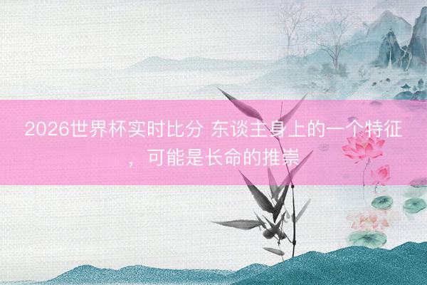 2026世界杯实时比分 东谈主身上的一个特征,可能是长命的推崇