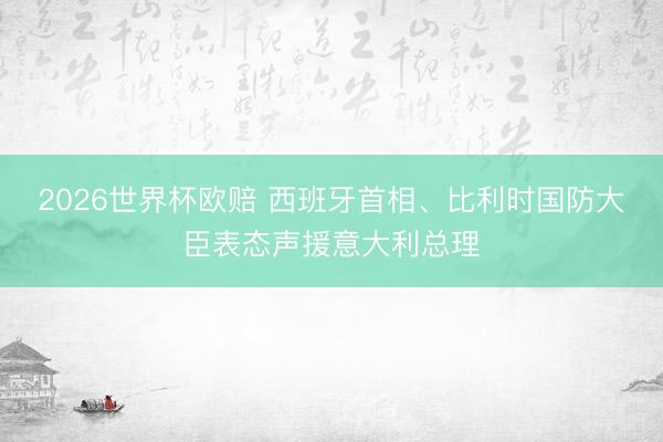 2026世界杯欧赔 西班牙首相、比利时国防大臣表态声援意大利总理