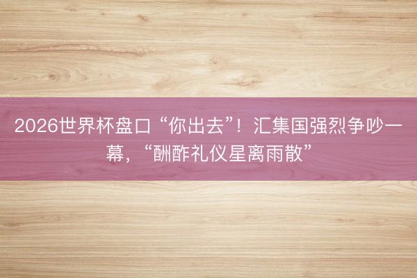 2026世界杯盘口 “你出去”!汇集国强烈争吵一幕,“酬酢礼仪星离雨散”