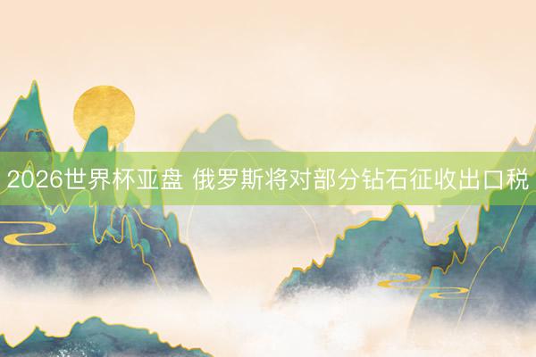 2026世界杯亚盘 俄罗斯将对部分钻石征收出口税